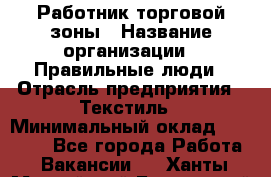 Работник торговой зоны › Название организации ­ Правильные люди › Отрасль предприятия ­ Текстиль › Минимальный оклад ­ 25 000 - Все города Работа » Вакансии   . Ханты-Мансийский,Белоярский г.